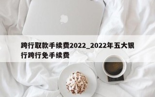 跨行取款手续费2022_2022年五大银行跨行免手续费