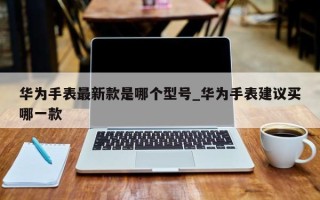 华为手表最新款是哪个型号_华为手表建议买哪一款