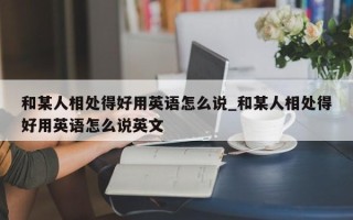 和某人相处得好用英语怎么说_和某人相处得好用英语怎么说英文