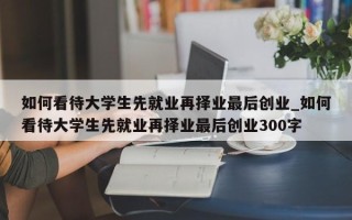 如何看待大学生先就业再择业最后创业_如何看待大学生先就业再择业最后创业300字