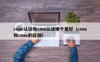 cnas认证和cma认证哪个更好（cma和cnas的区别）