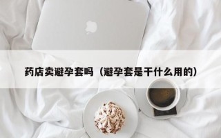 药店卖避孕套吗（避孕套是干什么用的）