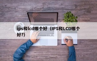 ips和lcd哪个好（IPS和LCD哪个好?）