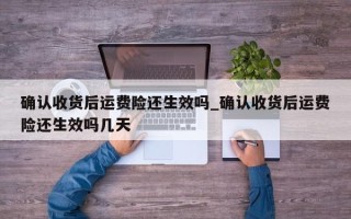 确认收货后运费险还生效吗_确认收货后运费险还生效吗几天