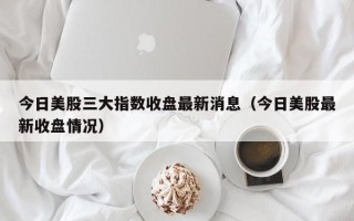 今日美股三大指数收盘最新消息（今日美股最新收盘情况）