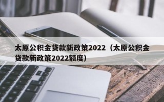 太原公积金贷款新政策2022（太原公积金贷款新政策2022额度）