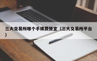 三大交易所哪个手续费便宜（三大交易所平台）