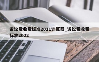 诉讼费收费标准2021计算器_诉讼费收费标准2022