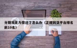 分期乐无力偿还了怎么办（正规网贷平台排名前10名）