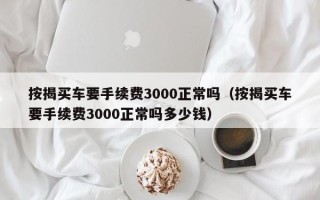 按揭买车要手续费3000正常吗（按揭买车要手续费3000正常吗多少钱）