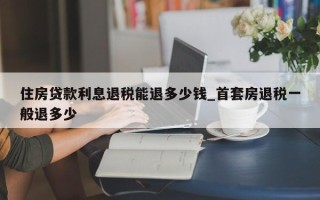 住房贷款利息退税能退多少钱_首套房退税一般退多少