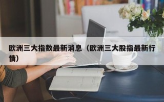 欧洲三大指数最新消息（欧洲三大股指最新行情）