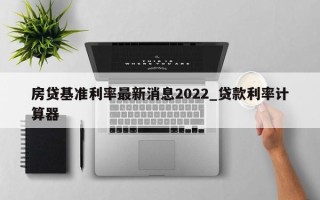 房贷基准利率最新消息2022_贷款利率计算器