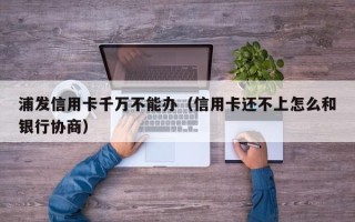 浦发信用卡千万不能办（信用卡还不上怎么和银行协商）