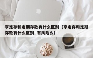 享定存和定期存款有什么区别（享定存和定期存款有什么区别, 有风险么）