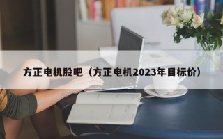 方正电机股吧（方正电机2023年目标价）