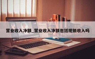 营业收入净额_营业收入净额包括现销收入吗