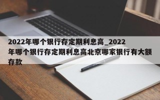 2022年哪个银行存定期利息高_2022年哪个银行存定期利息高北京哪家银行有大额存款