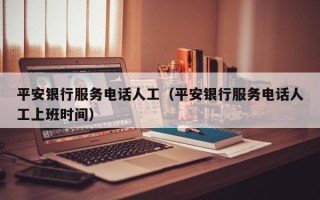 平安银行服务电话人工（平安银行服务电话人工上班时间）