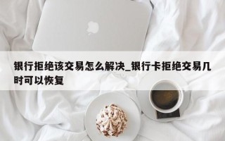 银行拒绝该交易怎么解决_银行卡拒绝交易几时可以恢复