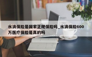 水滴保险是国家正规保险吗_水滴保险600万医疗保险是真的吗