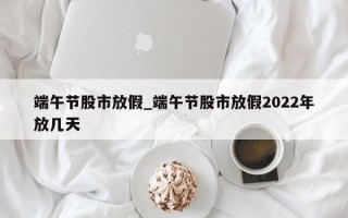 端午节股市放假_端午节股市放假2022年放几天