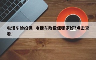 电话车险投保_电话车险投保哪家好?点击查看!