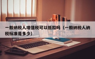 一般纳税人增值税可以抵扣吗（一般纳税人纳税标准是多少）