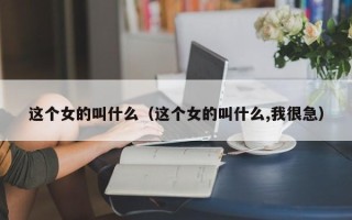 这个女的叫什么（这个女的叫什么,我很急）