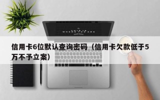 信用卡6位默认查询密码（信用卡欠款低于5万不予立案）