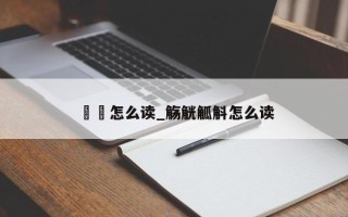 酕醄怎么读_觞觥觚斛怎么读