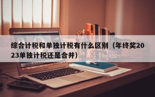 综合计税和单独计税有什么区别（年终奖2023单独计税还是合并）