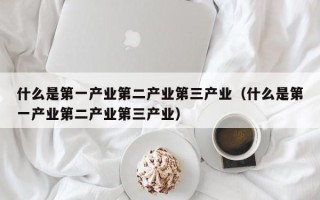 什么是第一产业第二产业第三产业（什么是第一产业第二产业第三产业）