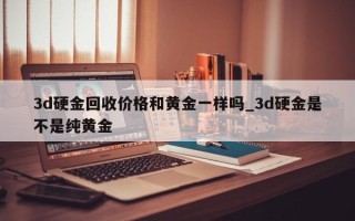 3d硬金回收价格和黄金一样吗_3d硬金是不是纯黄金