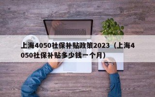 上海4050社保补贴政策2023（上海4050社保补贴多少钱一个月）