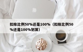 扣除比例50%还是100%（扣除比例50%还是100%划算）