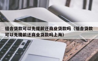 组合贷款可以先提前还商业贷款吗（组合贷款可以先提前还商业贷款吗上海）