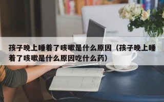 孩子晚上睡着了咳嗽是什么原因（孩子晚上睡着了咳嗽是什么原因吃什么药）