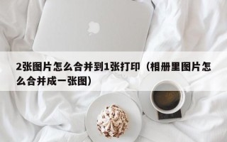 2张图片怎么合并到1张打印（相册里图片怎么合并成一张图）