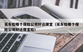 买车险哪个保险公司好还便宜（买车险哪个保险公司好还便宜险）