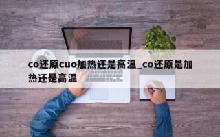 co还原cuo加热还是高温_co还原是加热还是高温