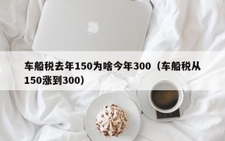 车船税去年150为啥今年300（车船税从150涨到300）