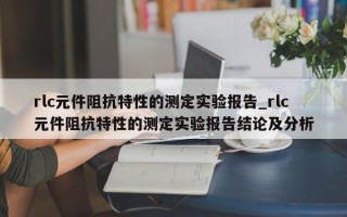 rlc元件阻抗特性的测定实验报告_rlc元件阻抗特性的测定实验报告结论及分析