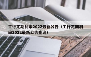 工行定期利率2022最新公告（工行定期利率2022最新公告查询）