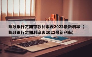 邮政银行定期存款利率表2022最新利率（邮政银行定期利率表2021最新利率）