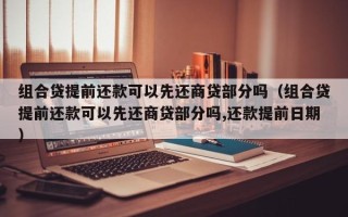 组合贷提前还款可以先还商贷部分吗（组合贷提前还款可以先还商贷部分吗,还款提前日期）