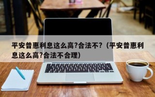 平安普惠利息这么高?合法不?（平安普惠利息这么高?合法不合理）