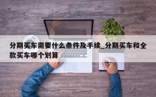 分期买车需要什么条件及手续_分期买车和全款买车哪个划算