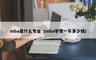 mba是什么专业（mba学费一年多少钱）