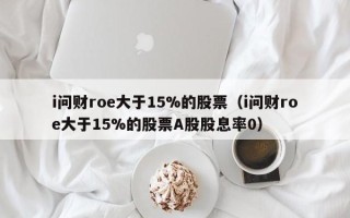 i问财roe大于15%的股票（i问财roe大于15%的股票A股股息率0）